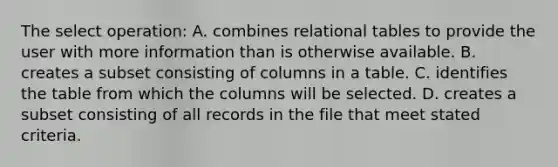 The select operation: A. combines relational tables to provide the user with more information than is otherwise available. B. creates a subset consisting of columns in a table. C. identifies the table from which the columns will be selected. D. creates a subset consisting of all records in the file that meet stated criteria.