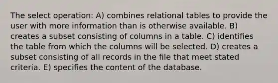 The select operation: A) combines relational tables to provide the user with more information than is otherwise available. B) creates a subset consisting of columns in a table. C) identifies the table from which the columns will be selected. D) creates a subset consisting of all records in the file that meet stated criteria. E) specifies the content of the database.