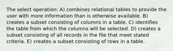 The select operation: A) combines relational tables to provide the user with more information than is otherwise available. B) creates a subset consisting of columns in a table. C) identifies the table from which the columns will be selected. D) creates a subset consisting of all records in the file that meet stated criteria. E) creates a subset consisting of rows in a table.