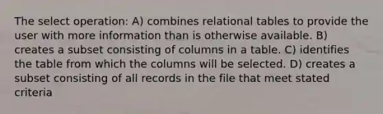 The select operation: A) combines relational tables to provide the user with more information than is otherwise available. B) creates a subset consisting of columns in a table. C) identifies the table from which the columns will be selected. D) creates a subset consisting of all records in the file that meet stated criteria