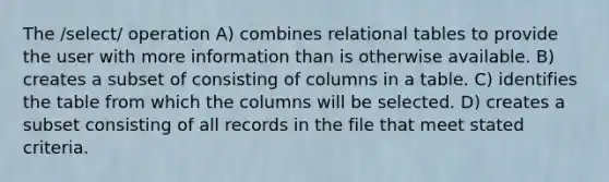 The /select/ operation A) combines relational tables to provide the user with more information than is otherwise available. B) creates a subset of consisting of columns in a table. C) identifies the table from which the columns will be selected. D) creates a subset consisting of all records in the file that meet stated criteria.