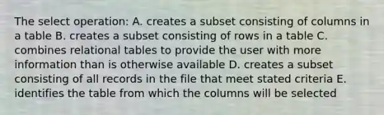 The select operation: A. creates a subset consisting of columns in a table B. creates a subset consisting of rows in a table C. combines relational tables to provide the user with more information than is otherwise available D. creates a subset consisting of all records in the file that meet stated criteria E. identifies the table from which the columns will be selected