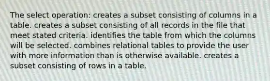 The select operation: creates a subset consisting of columns in a table. creates a subset consisting of all records in the file that meet stated criteria. identifies the table from which the columns will be selected. combines relational tables to provide the user with more information than is otherwise available. creates a subset consisting of rows in a table.