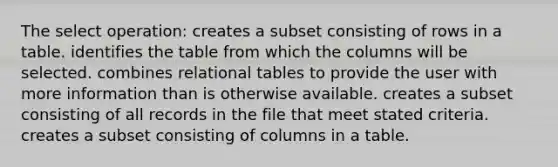 The select operation: creates a subset consisting of rows in a table. identifies the table from which the columns will be selected. combines relational tables to provide the user with more information than is otherwise available. creates a subset consisting of all records in the file that meet stated criteria. creates a subset consisting of columns in a table.