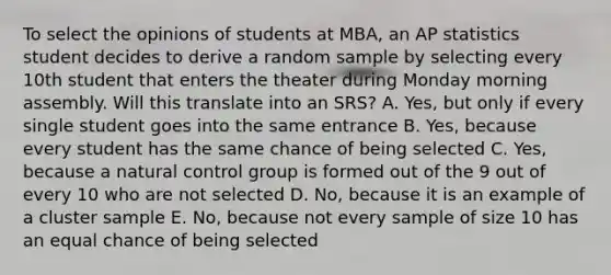 To select the opinions of students at MBA, an AP statistics student decides to derive a random sample by selecting every 10th student that enters the theater during Monday morning assembly. Will this translate into an SRS? A. Yes, but only if every single student goes into the same entrance B. Yes, because every student has the same chance of being selected C. Yes, because a natural control group is formed out of the 9 out of every 10 who are not selected D. No, because it is an example of a cluster sample E. No, because not every sample of size 10 has an equal chance of being selected