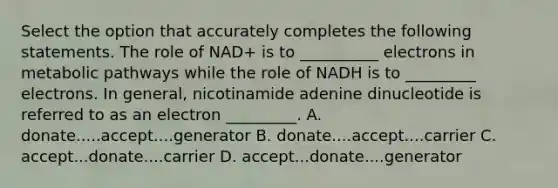 Select the option that accurately completes the following statements. The role of NAD+ is to __________ electrons in metabolic pathways while the role of NADH is to _________ electrons. In general, nicotinamide adenine dinucleotide is referred to as an electron _________. A. donate.....accept....generator B. donate....accept....carrier C. accept...donate....carrier D. accept...donate....generator