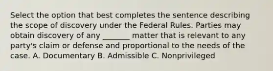 Select the option that best completes the sentence describing the scope of discovery under the Federal Rules. Parties may obtain discovery of any _______ matter that is relevant to any party's claim or defense and proportional to the needs of the case. A. Documentary B. Admissible C. Nonprivileged