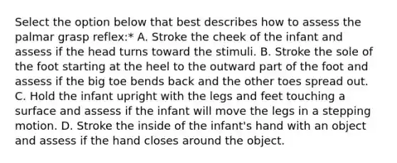 Select the option below that best describes how to assess the palmar grasp reflex:* A. Stroke the cheek of the infant and assess if the head turns toward the stimuli. B. Stroke the sole of the foot starting at the heel to the outward part of the foot and assess if the big toe bends back and the other toes spread out. C. Hold the infant upright with the legs and feet touching a surface and assess if the infant will move the legs in a stepping motion. D. Stroke the inside of the infant's hand with an object and assess if the hand closes around the object.