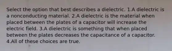 Select the option that best describes a dielectric. 1.A dielectric is a nonconducting material. 2.A dielectric is the material when placed between the plates of a capacitor will increase the electric field. 3.A dielectric is something that when placed between the plates decreases the capacitance of a capacitor. 4.All of these choices are true.