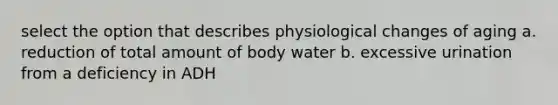 select the option that describes physiological changes of aging a. reduction of total amount of body water b. excessive urination from a deficiency in ADH