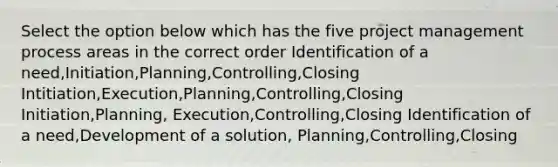 Select the option below which has the five project management process areas in the correct order Identification of a need,Initiation,Planning,Controlling,Closing Intitiation,Execution,Planning,Controlling,Closing Initiation,Planning, Execution,Controlling,Closing Identification of a need,Development of a solution, Planning,Controlling,Closing