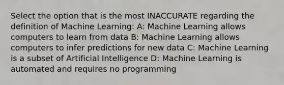 Select the option that is the most INACCURATE regarding the definition of Machine Learning: A: Machine Learning allows computers to learn from data B: Machine Learning allows computers to infer predictions for new data C: Machine Learning is a subset of Artificial Intelligence D: Machine Learning is automated and requires no programming