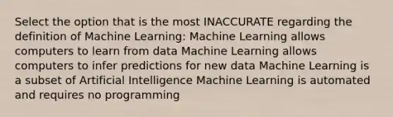 Select the option that is the most INACCURATE regarding the definition of Machine Learning: Machine Learning allows computers to learn from data Machine Learning allows computers to infer predictions for new data Machine Learning is a subset of Artificial Intelligence Machine Learning is automated and requires no programming