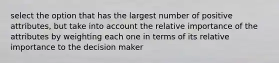 select the option that has the largest number of positive attributes, but take into account the relative importance of the attributes by weighting each one in terms of its relative importance to the decision maker