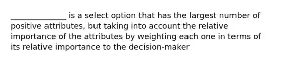 ______________ is a select option that has the largest number of positive attributes, but taking into account the relative importance of the attributes by weighting each one in terms of its relative importance to the decision-maker