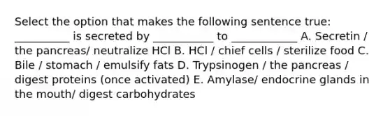 Select the option that makes the following sentence true: __________ is secreted by ___________ to ____________ A. Secretin / the pancreas/ neutralize HCl B. HCl / chief cells / sterilize food C. Bile / stomach / emulsify fats D. Trypsinogen / the pancreas / digest proteins (once activated) E. Amylase/ endocrine glands in the mouth/ digest carbohydrates