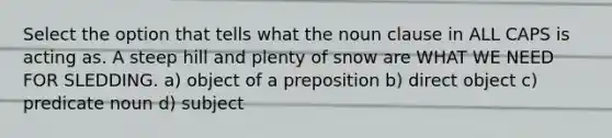 Select the option that tells what the noun clause in ALL CAPS is acting as. A steep hill and plenty of snow are WHAT WE NEED FOR SLEDDING. a) object of a preposition b) direct object c) predicate noun d) subject