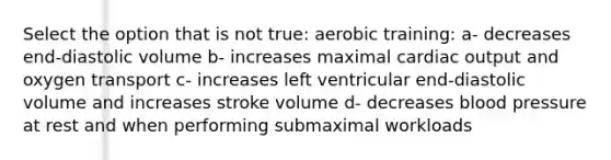 Select the option that is not true: aerobic training: a- decreases end-diastolic volume b- increases maximal cardiac output and oxygen transport c- increases left ventricular end-diastolic volume and increases stroke volume d- decreases blood pressure at rest and when performing submaximal workloads