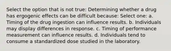 Select the option that is not true: Determining whether a drug has ergogenic effects can be difficult because: Select one: a. Timing of the drug ingestion can influence results. b. Individuals may display differences in response. c. Timing of performance measurement can influence results. d. Individuals tend to consume a standardized dose studied in the laboratory.