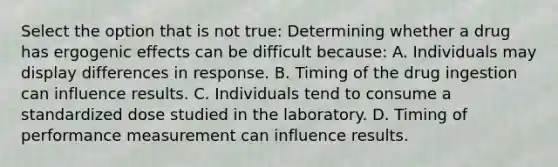 Select the option that is not true: Determining whether a drug has ergogenic effects can be difficult because: A. Individuals may display differences in response. B. Timing of the drug ingestion can influence results. C. Individuals tend to consume a standardized dose studied in the laboratory. D. Timing of performance measurement can influence results.