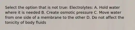 Select the option that is not true: Electrolytes: A. Hold water where it is needed B. Create osmotic pressure C. Move water from one side of a membrane to the other D. Do not affect the tonicity of body fluids