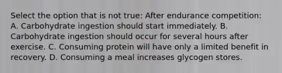 Select the option that is not true: After endurance competition: A. Carbohydrate ingestion should start immediately. B. Carbohydrate ingestion should occur for several hours after exercise. C. Consuming protein will have only a limited benefit in recovery. D. Consuming a meal increases glycogen stores.