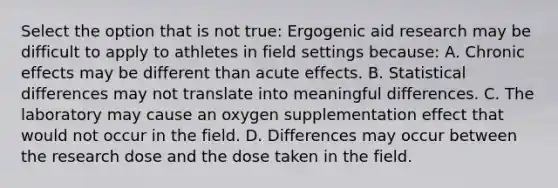 Select the option that is not true: Ergogenic aid research may be difficult to apply to athletes in field settings because: A. Chronic effects may be different than acute effects. B. Statistical differences may not translate into meaningful differences. C. The laboratory may cause an oxygen supplementation effect that would not occur in the field. D. Differences may occur between the research dose and the dose taken in the field.