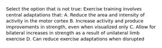 Select the option that is not true: Exercise training involves central adaptations that: A. Reduce the area and intensity of activity in the motor cortex B. Increase activity and produce improvements in strength, even when visualized only C. Allow for bilateral increases in strength as a result of unilateral limb exercise D. Can reduce exercise adaptations when disrupted