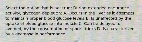 Select the option that is not true: During extended endurance activity, glycogen depletion: A. Occurs in the liver as it attempts to maintain proper blood glucose levels B. Is unaffected by the uptake of blood glucose into muscle C. Can be delayed, or avoided, by the consumption of sports drinks D. Is characterized by a decrease in performance