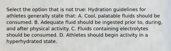 Select the option that is not true: Hydration guidelines for athletes generally state that: A. Cool, palatable fluids should be consumed. B. Adequate fluid should be ingested prior to, during, and after physical activity. C. Fluids containing electrolytes should be consumed. D. Athletes should begin activity in a hyperhydrated state.