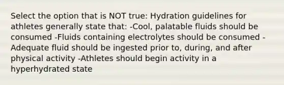 Select the option that is NOT true: Hydration guidelines for athletes generally state that: -Cool, palatable fluids should be consumed -Fluids containing electrolytes should be consumed -Adequate fluid should be ingested prior to, during, and after physical activity -Athletes should begin activity in a hyperhydrated state