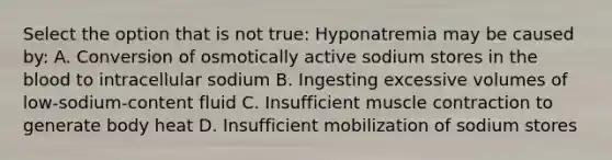 Select the option that is not true: Hyponatremia may be caused by: A. Conversion of osmotically active sodium stores in the blood to intracellular sodium B. Ingesting excessive volumes of low-sodium-content fluid C. Insufficient muscle contraction to generate body heat D. Insufficient mobilization of sodium stores