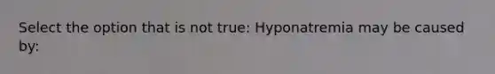 Select the option that is not true: Hyponatremia may be caused by: