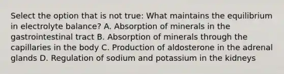 Select the option that is not true: What maintains the equilibrium in electrolyte balance? A. Absorption of minerals in the gastrointestinal tract B. Absorption of minerals through the capillaries in the body C. Production of aldosterone in the adrenal glands D. Regulation of sodium and potassium in the kidneys