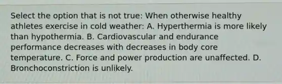 Select the option that is not true: When otherwise healthy athletes exercise in cold weather: A. Hyperthermia is more likely than hypothermia. B. Cardiovascular and endurance performance decreases with decreases in body core temperature. C. Force and power production are unaffected. D. Bronchoconstriction is unlikely.