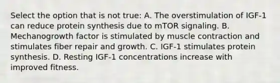 Select the option that is not true: A. The overstimulation of IGF-1 can reduce protein synthesis due to mTOR signaling. B. Mechanogrowth factor is stimulated by muscle contraction and stimulates fiber repair and growth. C. IGF-1 stimulates protein synthesis. D. Resting IGF-1 concentrations increase with improved fitness.