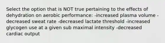 Select the option that is NOT true pertaining to the effects of dehydration on aerobic performance: -increased plasma volume -decreased sweat rate -decreased lactate threshold -increased glycogen use at a given sub maximal intensity -decreased cardiac output