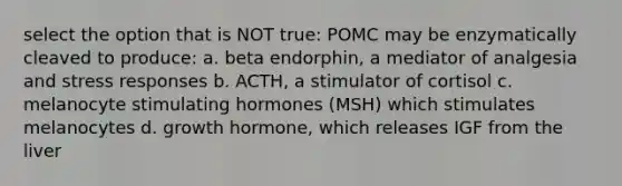 select the option that is NOT true: POMC may be enzymatically cleaved to produce: a. beta endorphin, a mediator of analgesia and stress responses b. ACTH, a stimulator of cortisol c. melanocyte stimulating hormones (MSH) which stimulates melanocytes d. growth hormone, which releases IGF from the liver