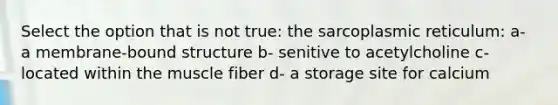 Select the option that is not true: the sarcoplasmic reticulum: a- a membrane-bound structure b- senitive to acetylcholine c- located within the muscle fiber d- a storage site for calcium