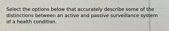 Select the options below that accurately describe some of the distinctions between an active and passive surveillance system of a health condition.