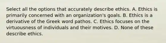 Select all the options that accurately describe ethics. A. Ethics is primarily concerned with an organization's goals. B. Ethics is a derivative of the Greek word pathos . C. Ethics focuses on the virtuousness of individuals and their motives. D. None of these describe ethics.