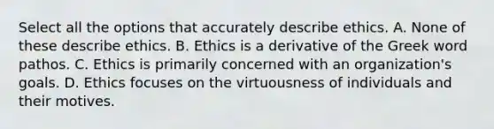 Select all the options that accurately describe ethics. A. None of these describe ethics. B. Ethics is a derivative of the Greek word pathos . C. Ethics is primarily concerned with an organization's goals. D. Ethics focuses on the virtuousness of individuals and their motives.