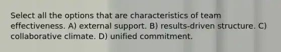 Select all the options that are characteristics of team effectiveness. A) external support. B) results-driven structure. C) collaborative climate. D) unified commitment.