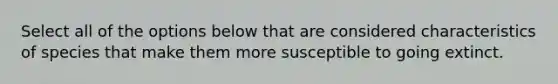 Select all of the options below that are considered characteristics of species that make them more susceptible to going extinct.