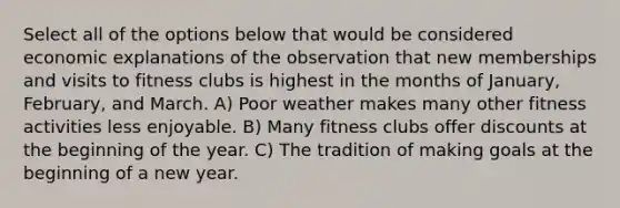 Select all of the options below that would be considered economic explanations of the observation that new memberships and visits to fitness clubs is highest in the months of January, February, and March. A) Poor weather makes many other fitness activities less enjoyable. B) Many fitness clubs offer discounts at the beginning of the year. C) The tradition of making goals at the beginning of a new year.