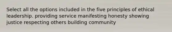 Select all the options included in the five principles of ethical leadership. providing service manifesting honesty showing justice respecting others building community