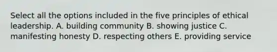 Select all the options included in the five principles of ethical leadership. A. building community B. showing justice C. manifesting honesty D. respecting others E. providing service