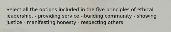 Select all the options included in the five principles of ethical leadership. - providing service - building community - showing justice - manifesting honesty - respecting others