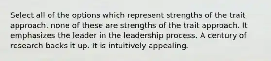 Select all of the options which represent strengths of the trait approach. none of these are strengths of the trait approach. It emphasizes the leader in the leadership process. A century of research backs it up. It is intuitively appealing.