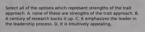 Select all of the options which represent strengths of the trait approach. A. none of these are strengths of the trait approach. B. A century of research backs it up. C. It emphasizes the leader in the leadership process. D. It is intuitively appealing.